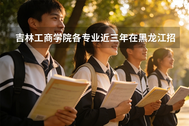 吉林工商学院各专业近三年在黑龙江招生人数 学费多少钱