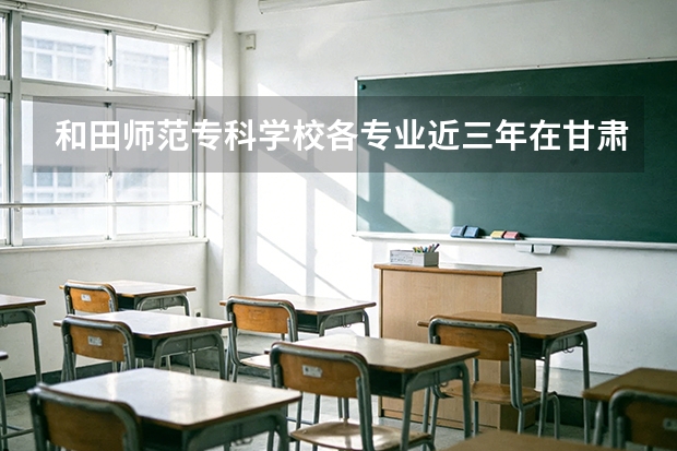 和田师范专科学校各专业近三年在甘肃招生人数 学费多少钱