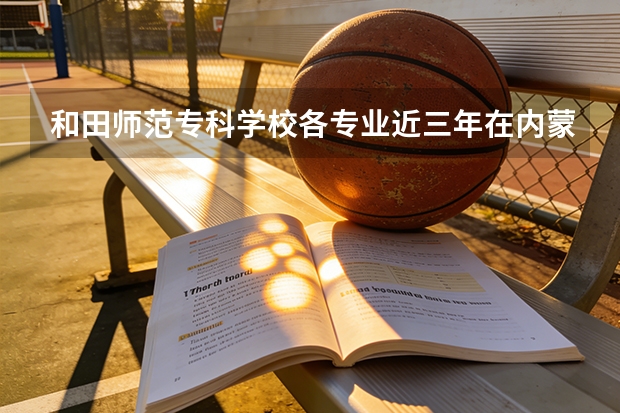 和田师范专科学校各专业近三年在内蒙古招生人数 学费多少钱