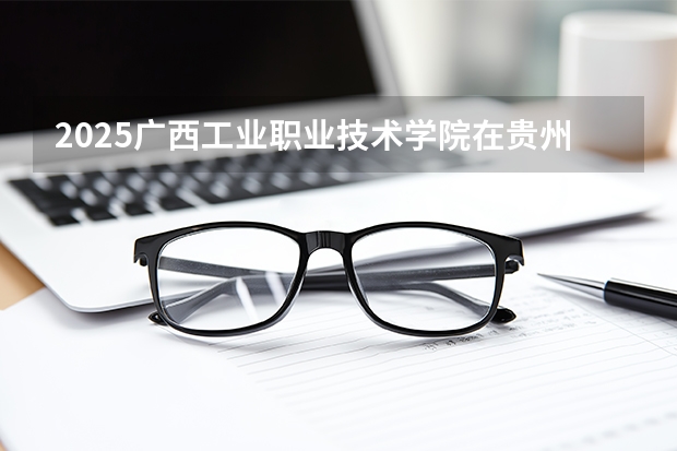 2025广西工业职业技术学院在贵州招生计划一览表