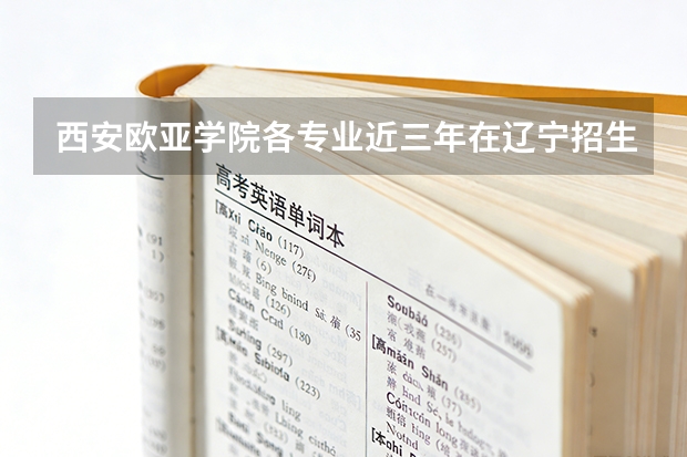 西安欧亚学院各专业近三年在辽宁招生人数 学费多少钱