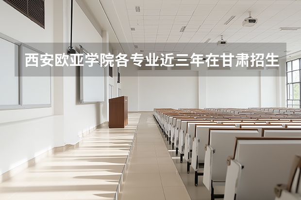 西安欧亚学院各专业近三年在甘肃招生人数 学费多少钱
