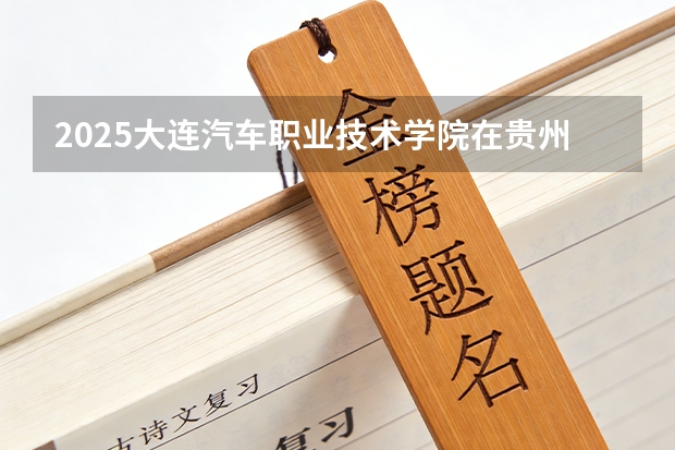 2025大连汽车职业技术学院在贵州招生计划一览表