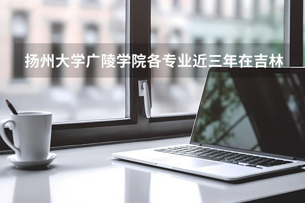 扬州大学广陵学院各专业近三年在吉林招生人数 学费多少钱