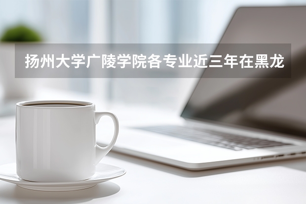 扬州大学广陵学院各专业近三年在黑龙江招生人数 学费多少钱