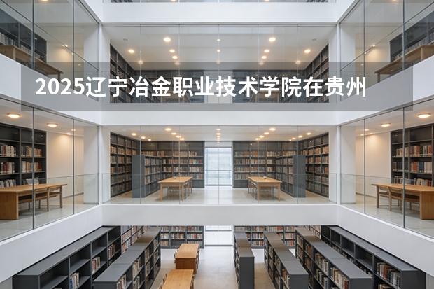 2025辽宁冶金职业技术学院在贵州招生计划一览表