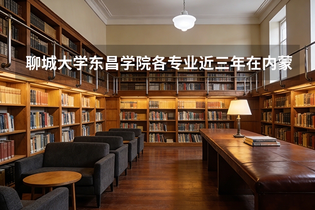聊城大学东昌学院各专业近三年在内蒙古招生人数 学费多少钱