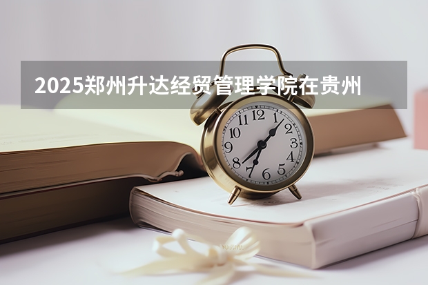 2025郑州升达经贸管理学院在贵州招生计划一览表