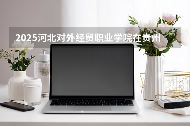 2025河北对外经贸职业学院在贵州招生计划一览表