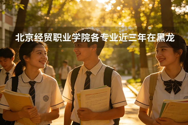 北京经贸职业学院各专业近三年在黑龙江招生人数 学费多少钱