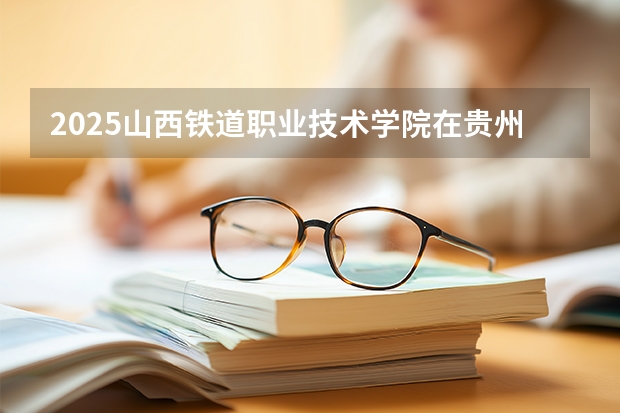 2025山西铁道职业技术学院在贵州招生计划一览表