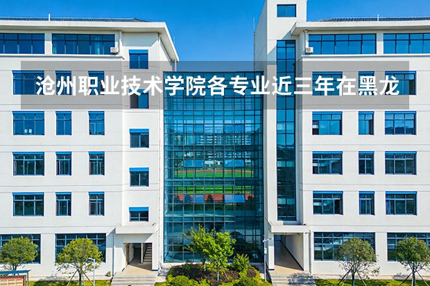沧州职业技术学院各专业近三年在黑龙江招生人数 学费多少钱
