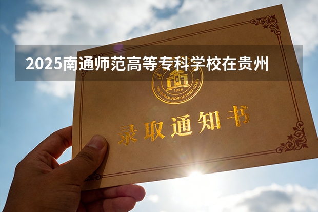2025南通师范高等专科学校在贵州招生计划一览表