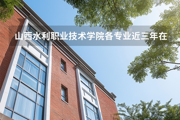 山西水利职业技术学院各专业近三年在安徽招生人数 学费多少钱