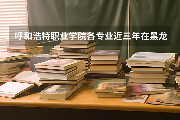 呼和浩特职业学院各专业近三年在黑龙江招生人数 学费多少钱
