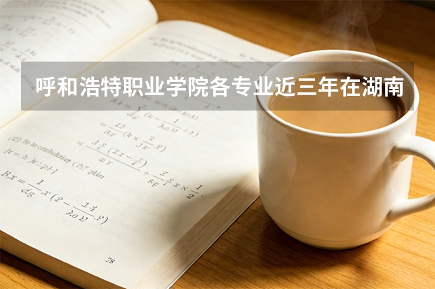 呼和浩特职业学院各专业近三年在湖南招生人数 学费多少钱