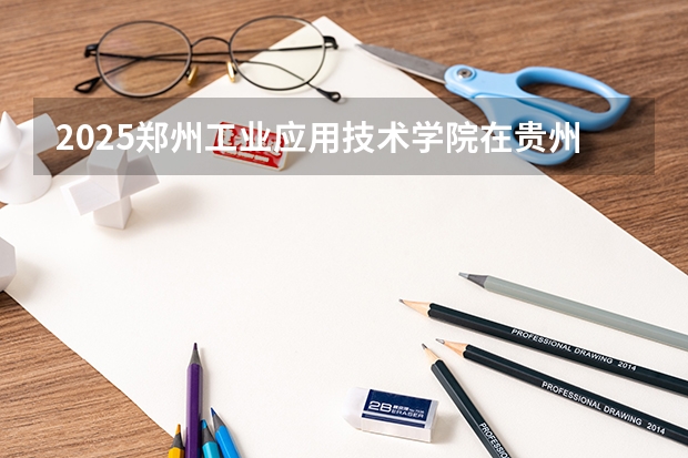 2025郑州工业应用技术学院在贵州招生计划一览表