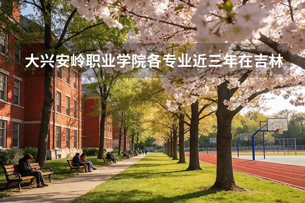 大兴安岭职业学院各专业近三年在吉林招生人数 学费多少钱