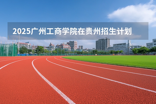 2025广州工商学院在贵州招生计划一览表