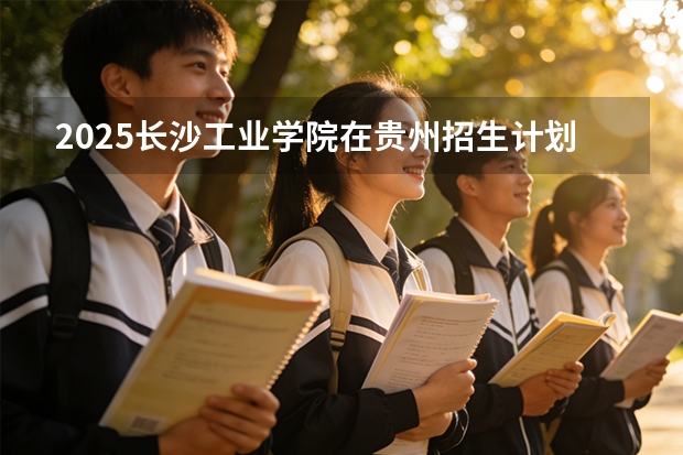 2025长沙工业学院在贵州招生计划一览表