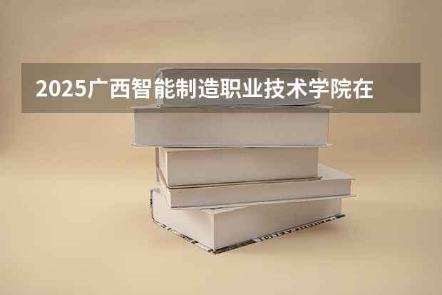 2025广西智能制造职业技术学院在贵州招生计划一览表