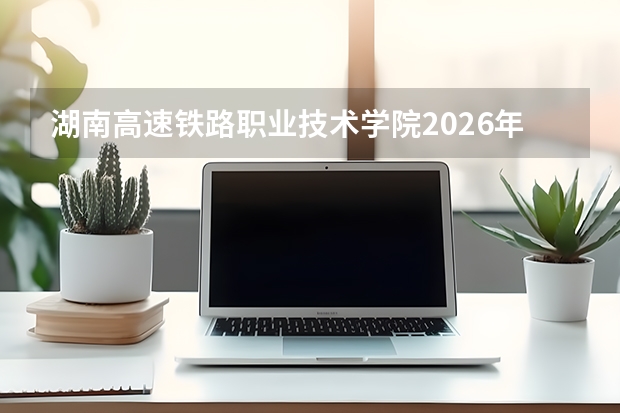 湖南高速铁路职业技术学院2026年录取分数盘点：宿舍、费用、就业与FAQ