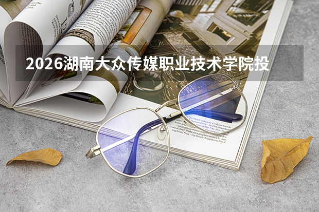 2026湖南大众传媒职业技术学院投档分数线汇总：录取分数、报到与就业数据