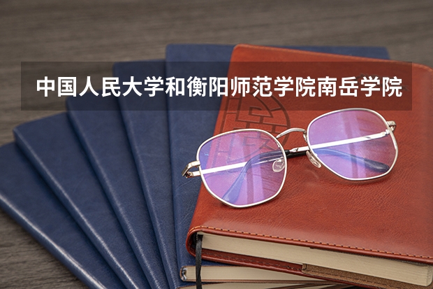 中国人民大学和衡阳师范学院南岳学院哪个好 历年录取分数线是多少