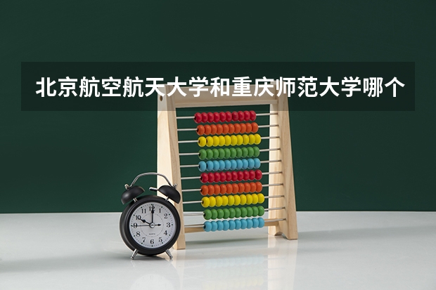 北京航空航天大学和重庆师范大学哪个好 历年录取分数线是多少