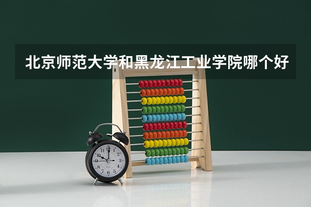 北京师范大学和黑龙江工业学院哪个好 历年录取分数线是多少