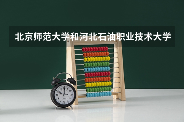 北京师范大学和河北石油职业技术大学哪个好 历年录取分数线是多少