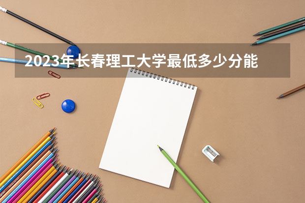 2023年长春理工大学最低多少分能录取(历年录取分数线一览)