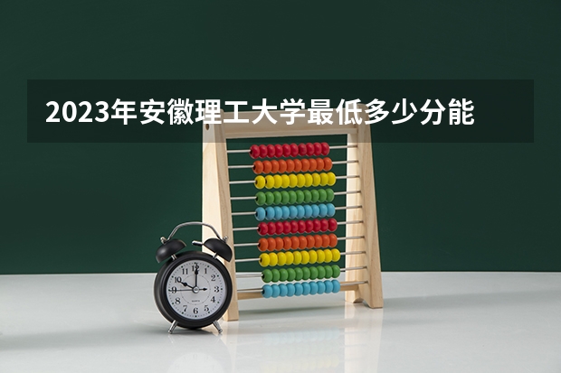 2023年安徽理工大学最低多少分能录取(历年录取分数线一览)