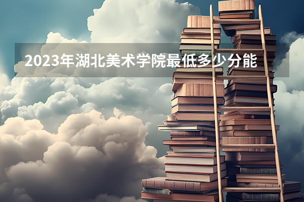 2023年湖北美术学院最低多少分能录取(历年录取分数线一览)