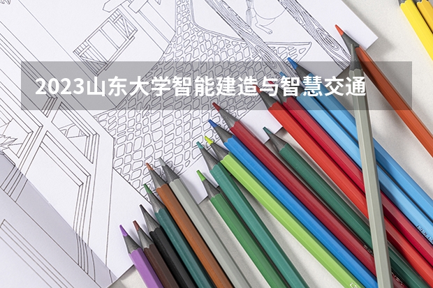 2023山东大学智能建造与智慧交通专业分数线是多少(近三年分数线)