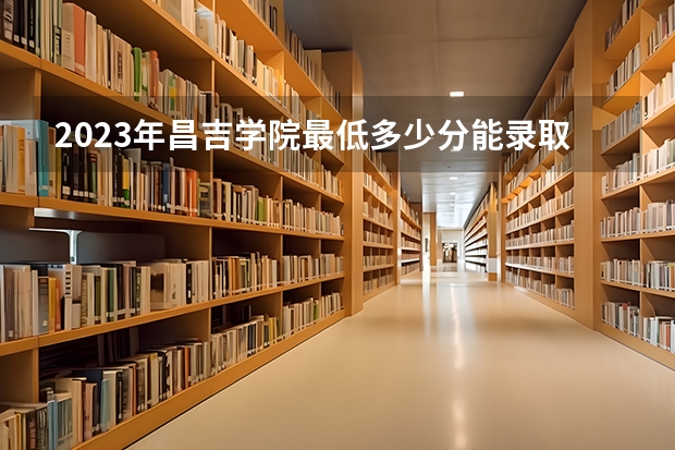2023年昌吉学院最低多少分能录取(历年录取分数线一览)