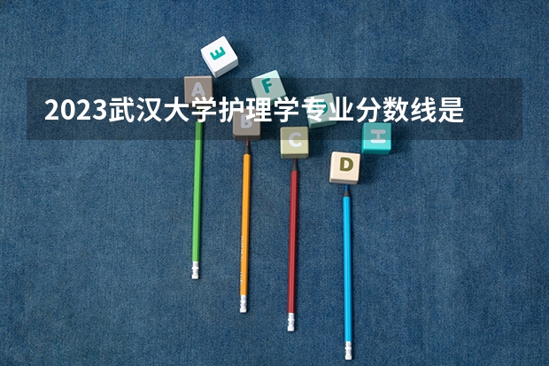 2023武汉大学护理学专业分数线是多少(近三年分数线)