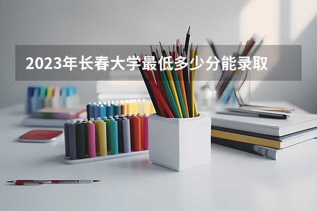 2023年长春大学最低多少分能录取(历年录取分数线一览)
