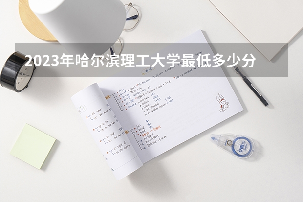 2023年哈尔滨理工大学最低多少分能录取(历年录取分数线一览)