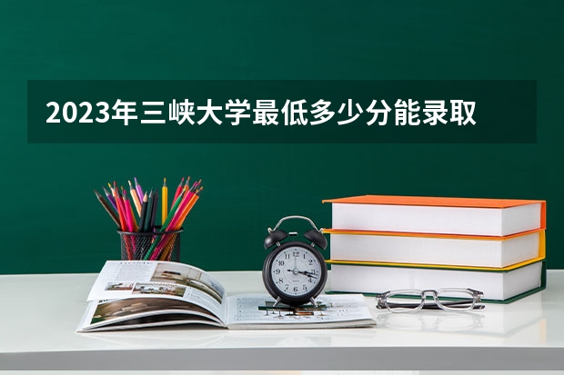 2023年三峡大学最低多少分能录取(历年录取分数线一览)