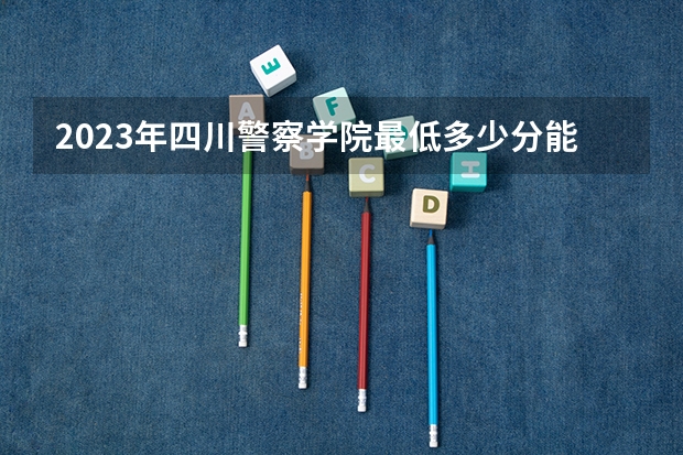 2023年四川警察学院最低多少分能录取(历年录取分数线一览)