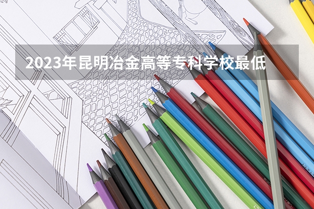 2023年昆明冶金高等专科学校最低多少分能录取(历年录取分数线一览)