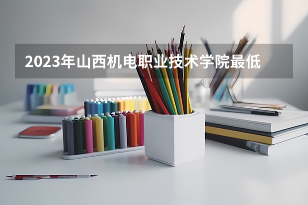 2023年山西机电职业技术学院最低多少分能录取(历年录取分数线一览)