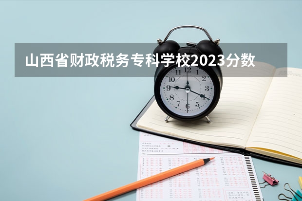 山西省财政税务专科学校2023分数线 山西大专录取分数线2023