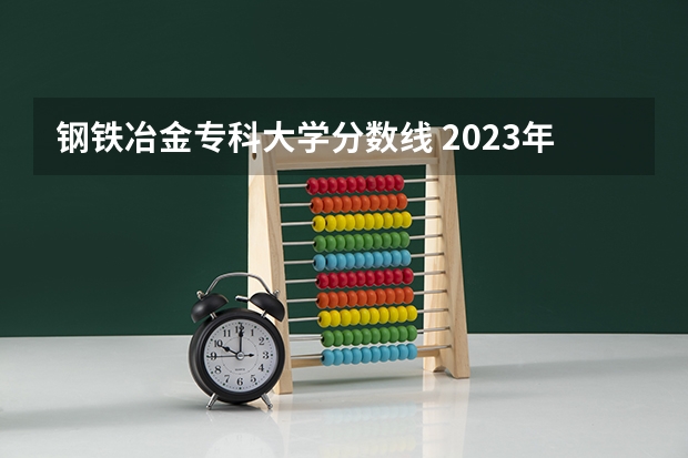 钢铁冶金专科大学分数线 2023年甘肃r段录取院校及分数线