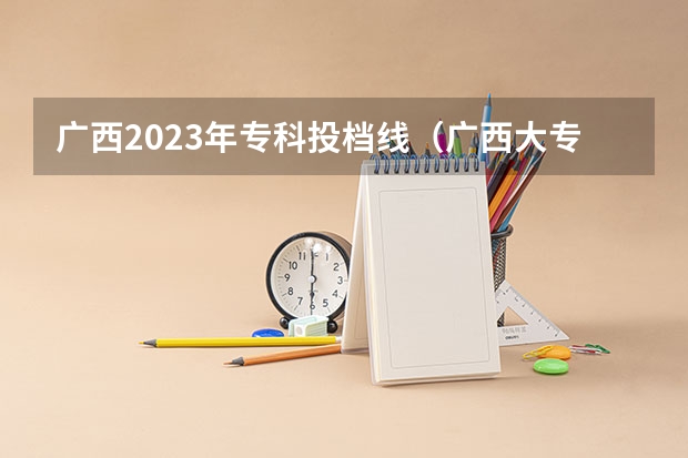 广西2023年专科投档线（广西大专投档线）