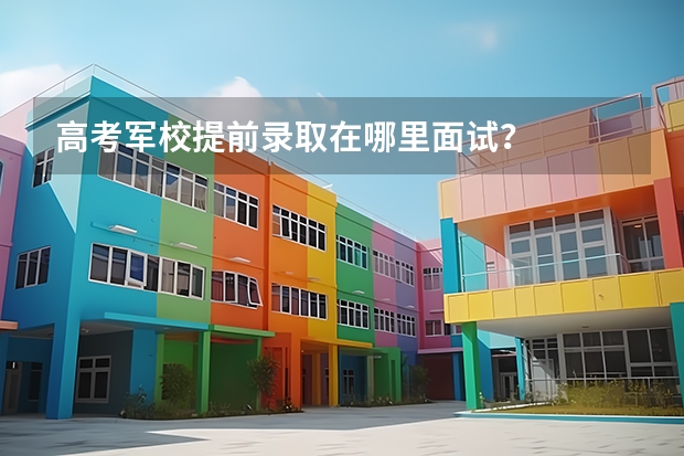 高考军校提前录取在哪里面试?