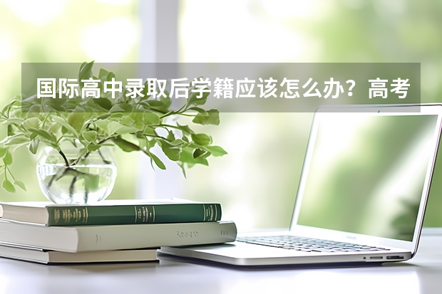 国际高中录取后学籍应该怎么办？高考留学方案怎么选？