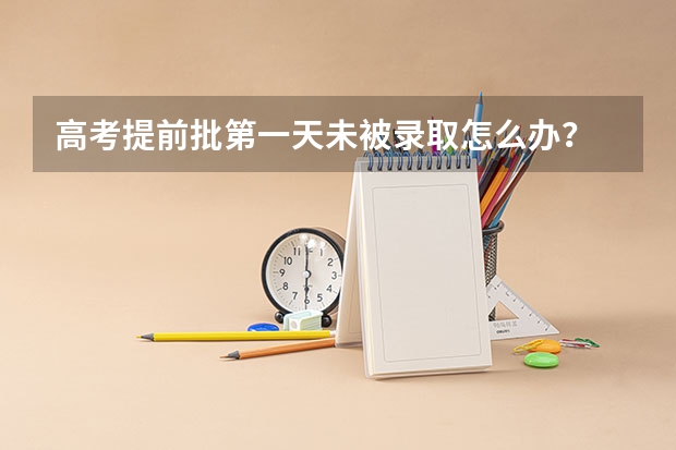 高考提前批第一天未被录取怎么办?