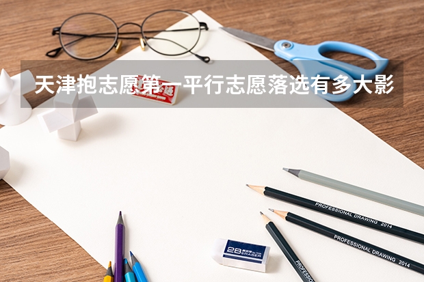 天津抱志愿第一平行志愿落选有多大影响（天津是平行志愿还是顺序志愿）